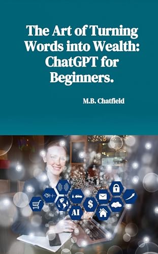 The Art of Turning Words into Wealth: ChatGPT for Beginners (ChatGPT: The Complete Guide for Beginners)