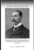 John Jacob Astor: Monopoly and Power, Philanthropy and Influence: Unraveling the Complex Capitalist Legacy of John Jacob Astor B0F65PQLCJ Book Cover