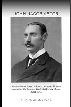 John Jacob Astor: Monopoly and Power, Philanthropy and Influence: Unraveling the Complex Capitalist Legacy of John Jacob Astor