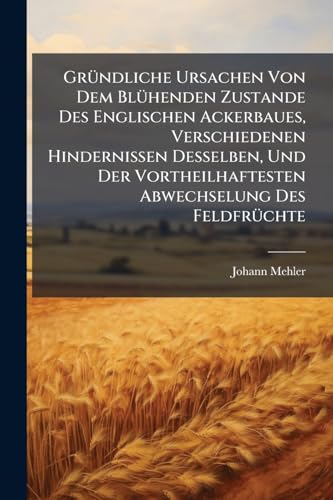 Gründliche Ursachen Von Dem Blühenden Zustande Des Englischen Ackerbaues, Verschiedenen Hindernissen Desselben, Und Der Vortheilhaftesten Abwechselung ... Neuen Englischen Pfluges... (German Edition)
