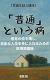 【常識を疑う講座】「普通」という病 思考の枠を壊し、 自由な人生を手に入れるための 脱構築講座