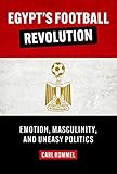 Egypt’s Football Revolution: Emotion, Masculinity, and Uneasy Politics (English Edition)