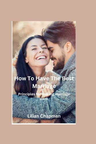 HOW TO HAVE THE BEST MARRIAGE: Principles for making marriage work
