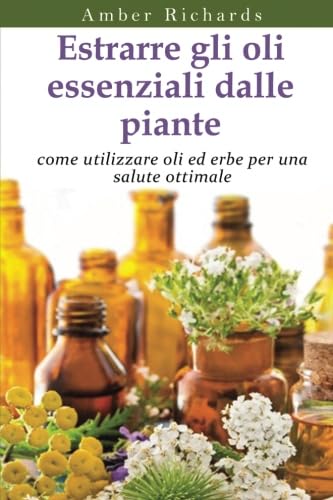 Estrarre Gli Oli Essenziali Dalle Piante: Come Utilizzare Oli Ed Erbe Per Una Salute Ottimale