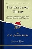 The Electron Theory: A Popular Introduction to the New Theory of Electricity and Magnetism (Classic Reprint)