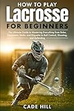 How to Play Lacrosse for Beginners: The Ultimate Guide to Mastering Everything from Rules, Equipment, Sticks, and Etiquette to Ball Control, Shooting, and Defending