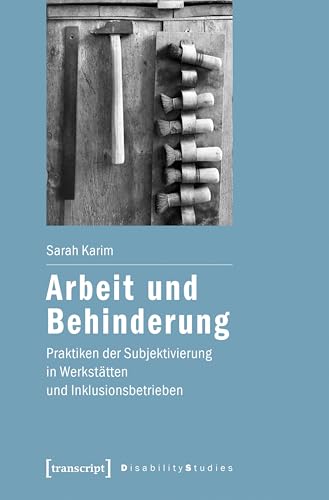 Arbeit und Behinderung: Praktiken der Subjektivierung in Werkstätten und Inklusionsbetrieben (Disability Studies. Körper – Macht – Differenz 16)