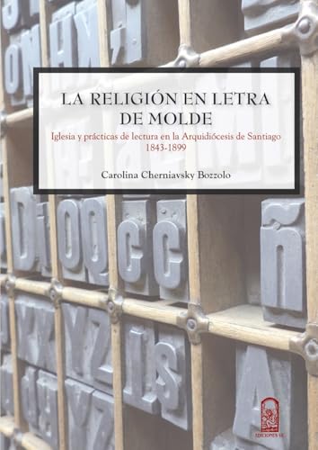 La religión en letra de molde: Iglesia Y Prácticas De Lectura En La Arquidiócesis De Santiago 1843 - 1899 (Spanish Edition)