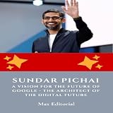 Sundar Pichai, A Vision for the Future of Google - The Architect of the Digital Future (Learning From the Brightest Minds - Business & Life Lessons)