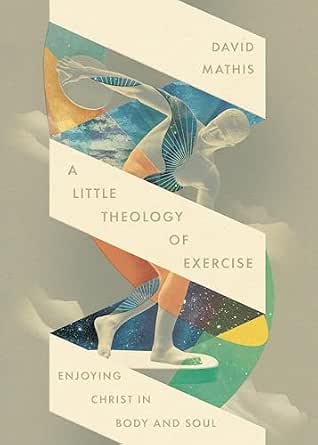 David Mathis Books A Little Theology of Exercise: Enjoying Christ in Body and Soul ...