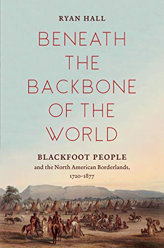 Beneath the Backbone of the World: Blackfoot People and the North American Borderlands, 1720–1877 (The David J. Weber Series in the New Borderlands History)
