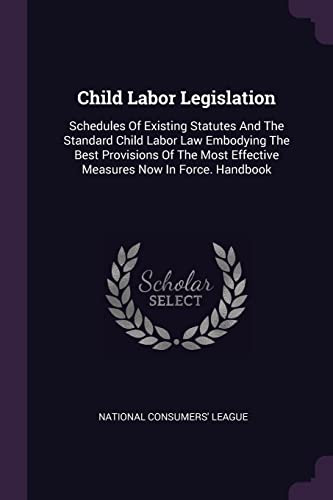 Child Labor Legislation: Schedules Of Existing Statutes And The Standard Child Labor Law Embodying The Best Provisions Of The Most Effective Measures Now In Force. Handbook