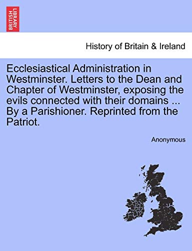 Ecclesiastical Administration in Westminster. Letters to the Dean and Chapter of Westminster, Exposing the Evils Connected with Their Domains ... by a Parishioner. Reprinted from the Patriot.