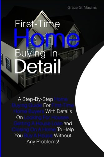 First-Time Home Buying In Detail: A Step-By-Step Home Buying Guide For First-Time Home Buyers With Details On Looking For Houses, Getting A House Loan ... To Help You Buy A House Without Any Problems!