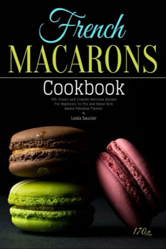French Macarons Cookbook: 170+ Classic and Creative Delicious Recipes For Beginners To Mix And Blend With Sweets Fabulous Flavour