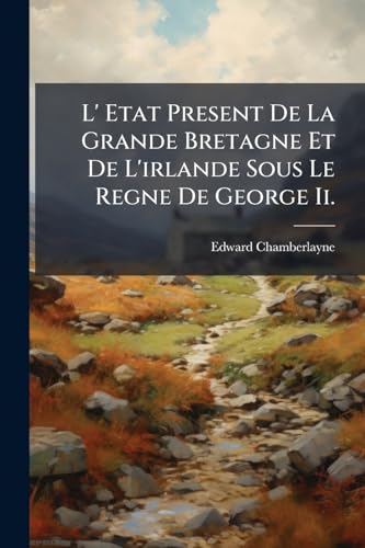 L' Etat Present De La Grande Bretagne Et De L'irlande Sous Le Regne De George Ii.: Avec Une Description Des Etats Que La Grande-bretagne Possede En ... Du Roiaume, Du Conseil... (French Edition)