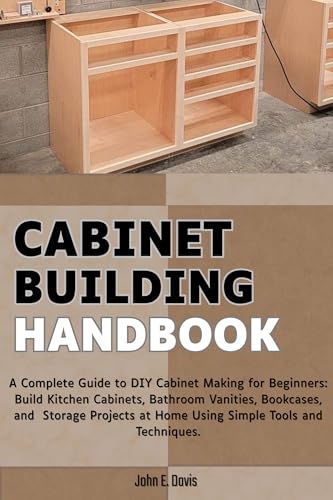 Cabinet Building Handbook: A Complete Guide to DIY Cabinet Making for Beginners: Build Kitchen Cabinets, Bathroom Vanities, Bookcases, and Storage Projects at Home Using Simple Tools and Techniques.