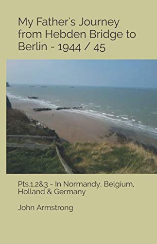 My Father's Journey from Hebden Bridge to Berlin - 1944 / 45.: Pts1,2&3- In Normandy, Belgium, Holland & Germany
