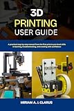  3D PRINTING USER GUIDE: A practical step-by-step manual from the first print to pro-level skills in learning, troubleshooting, and creating with confidence (English Edition)