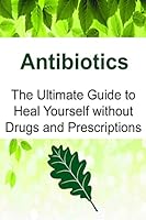 Antibiotics: The Ultimate Guide to Heal Yourself Without Drugs and Prescriptions: Antibiotics, Antibiotics Book, Antibiotics Guide, Antibiotics Facts, Antibiotics Info 1533436428 Book Cover