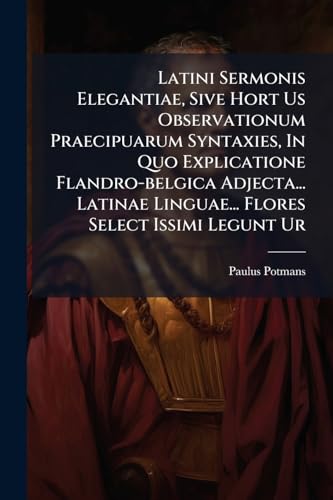 Latini Sermonis Elegantiae, Sive Hort Us Observationum Praecipuarum Syntaxies, In Quo Explicatione Flandro-belgica Adjecta... Latinae Linguae... Flores Select Issimi Legunt Ur