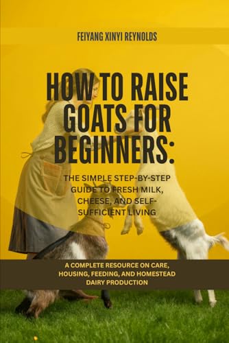 How to Raise Goats for Beginners: The Simple Step-by-Step Guide to Fresh Milk, Cheese, and Self-Sufficient Living: A Complete Resource on Care, Housing, Feeding, and Homestead Dairy Production