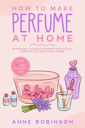 How to Make Perfume at Home: DIY Scents for Perfume, Cologne, Deodorant, Beauty Balm, Essential...