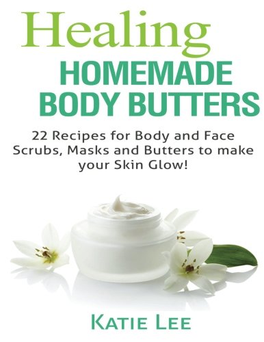 Healing Homemade Body Butter: 22 Body and Face Scrubs, Masks and Butters to make your Skin Glow!