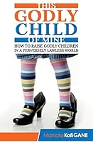 This Godly Child of Mine: How to Raise a Godly Child in an Increasingly Perverse and Lawless World 1909326240 Book Cover