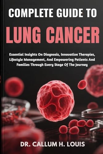 COMPLETE GUIDE TO LUNG CANCER: Essential Insights On Diagnosis, Innovative Therapies, Lifestyle Management, And Empowering Patients And Families Through Every Stage Of The Journey