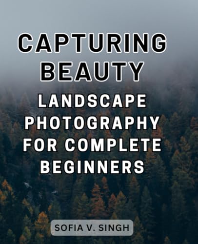 Capturing Beauty: Landscape Photography for Complete Beginners: Step-by-Step Techniques and