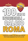 100 FATTI INCREDIBILI SUL CALCIO ROMA: Curiosità, Storie e Record Giallorossi per Tifosi Romanisti di Tutte le Età