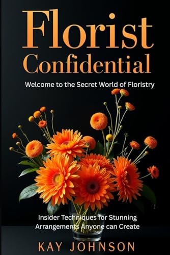 Florist Confidential - Welcome to the Secret World of Floristry: Insider Techniques for Stunning Arrangements Anyone Can Create