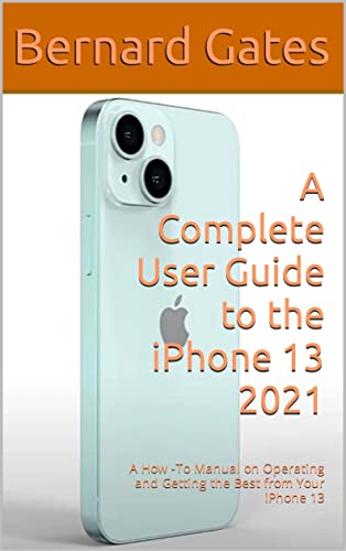 A Complete User Guide to the iPhone 13 2021: A How -To Manual on Operating and Getting the Best from Your iPhone 13