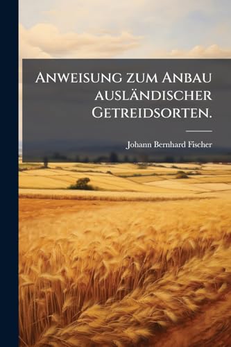 Anweisung zum Anbau ausländischer Getreidsorten. (German Edition)
