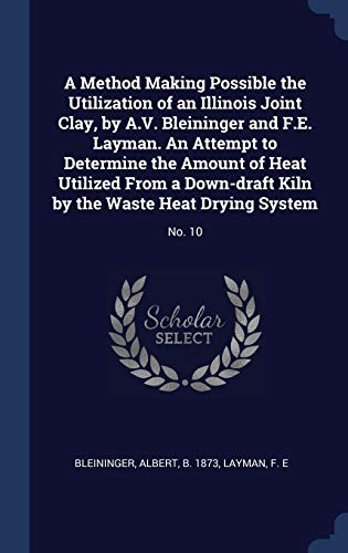 A Method Making Possible the Utilization of an Illinois Joint Clay, by A.V. Bleininger and F.E. Layman. An Attempt to Determine the Amount of Heat ... Kiln by the Waste Heat Drying System: No. 10
