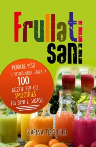 frullati sani: Perdere peso e detossinarsi grazie a 100 ricette per gli smoothies più sani e gustos