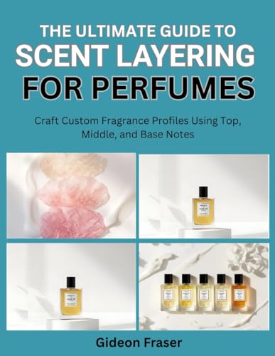 THE ULTIMATE GUIDE TO SCENT LAYERING FOR PERFUMES: Craft Custom Fragrance Profiles Using Top, Middle, and Base Notes