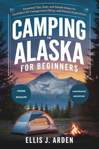 CAMPING IN ALASKA FOR BEGINNERS: Essential Tips, Gear, and Simple Steps to Confident RV Campground, Hiking, and Nature Exploration