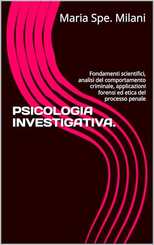 PSICOLOGIA INVESTIGATIVA.: Fondamenti scientifici, analisi del comportamento criminale, applicazioni forensi ed etica del processo penale