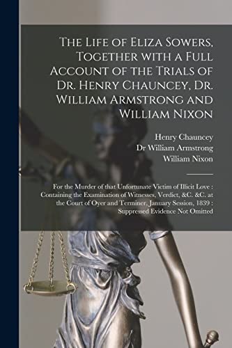 The Life of Eliza Sowers, Together With a Full Account of the Trials of Dr. Henry Chauncey, Dr. William Armstrong and William Nixon: for the Murder of That Unfortunate Victim of Illicit Love: Containing the Examination of Witnesses, Verdict, &c. &c....