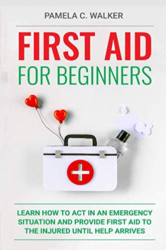 First Aid for Beginners: Learn How to Act in an Emergency Situation, and Provide First Aid to the Injured Until Help Arrives ( First Aid for Beginners)
