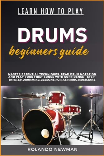 LEARN HOW TO PLAY DRUMS BEGINNERS GUIDE: Master Essential Techniques, Read Drum Notation And Play Your First Songs With Confidence - Step-By-Step Drumming Lessons For Aspiring Musicians