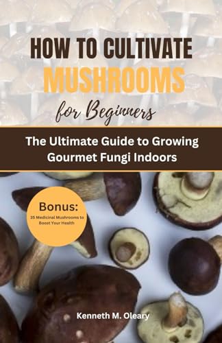 HOW TO CULTIVATE MUSHROOMS FOR BEGINNERS: The Ultimate Guide to Growing Gourmet Fungi Indoors
