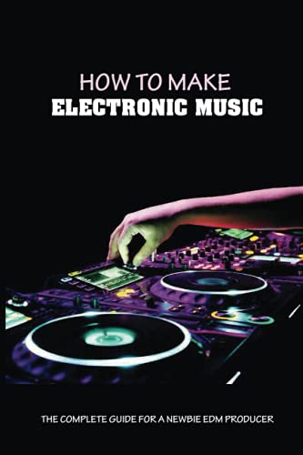 How To Make Electronic Music: The Complete Guide For A Newbie EDM Producer: Start Making Electronic Music