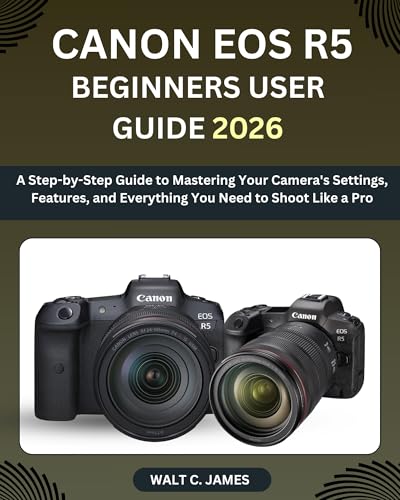 CANON EOS R5 BEGINNERS USER GUIDE 2026: A Step-by-Step Guide to Mastering Your Camera's Settings, Features, and Everything You Need to Shoot Like a Pro