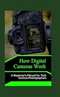 How Digital Cameras Work: A Beginner’s Manual for Tech Curious Photographers B0F5MLKDSP Book Cover