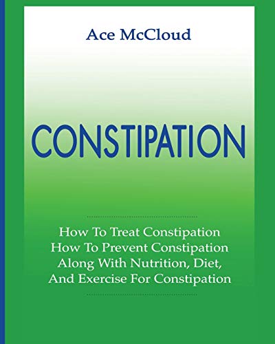 Constipation: How To Treat Constipation: How To Prevent Constipation: Along With Nutrition, Diet, And Exercise For Constipation (All Natural & Medical Solutions & Home Remedies)