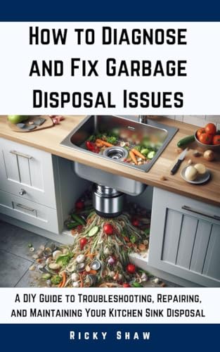 How to Diagnose and Fix Garbage Disposal Issues: A DIY Guide to Troubleshooting, Repairing, and Maintaining Your Kitchen Sink Disposal (Plumbing 911: Quick Fixes for Common Household Leaks)