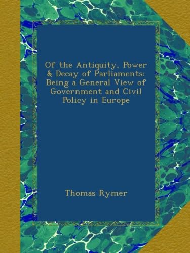 Of the Antiquity, Power & Decay of Parliaments: Being a General View of Government and Civil Policy in Europe